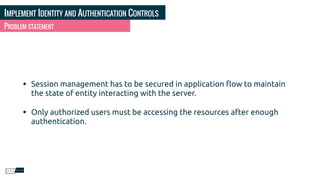 IMPLEMENT IDENTITY AND AUTHENTICATION CONTROLS
PROBLEM STATEMENT
• Session management has to be secured in application ﬂow to maintain
the state of entity interacting with the server.
• Only authorized users must be accessing the resources after enough
authentication.
 