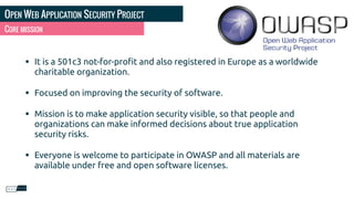 OPEN WEB APPLICATION SECURITY PROJECT
• It is a 501c3 not-for-proﬁt and also registered in Europe as a worldwide
charitable organization.
• Focused on improving the security of software.
• Mission is to make application security visible, so that people and
organizations can make informed decisions about true application
security risks.
• Everyone is welcome to participate in OWASP and all materials are
available under free and open software licenses.
CORE MISSION
 