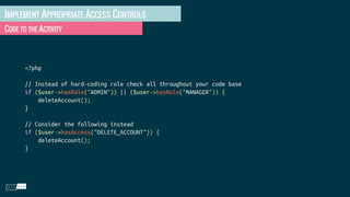 IMPLEMENT APPROPRIATE ACCESS CONTROLS
CODE TO THE ACTIVITY
<?php
// Instead of hard-coding role check all throughout your code base
if ($user->hasRole("ADMIN")) || ($user->hasRole("MANAGER")) {
deleteAccount();
}
// Consider the following instead
if ($user->hasAccess("DELETE_ACCOUNT")) {
deleteAccount();
}
 