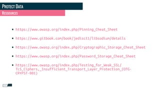 PROTECT DATA
RESSOURCES
• https://www.owasp.org/index.php/Pinning_Cheat_Sheet
• https://www.gitbook.com/book/jedisct1/libsodium/details
• https://www.owasp.org/index.php/Cryptographic_Storage_Cheat_Sheet
• https://www.owasp.org/index.php/Password_Storage_Cheat_Sheet
• https://www.owasp.org/index.php/Testing_for_Weak_SSL/
TLS_Ciphers,_Insufficient_Transport_Layer_Protection_(OTG-
CRYPST-001)
 