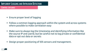 IMPLEMENT LOGGING AND INTRUSION DETECTION
CONTROL EXPLAINED
• Ensure proper level of logging
• Follow a common logging approach within the system and across systems
where possible to make correlation easy
• Make sure to always log the timestamp and identifying information like
the source IP and userid, but be careful not to log private or conﬁdential
data or opt out data or secrets
• Design proper positioning of IDS sensors and management.
 