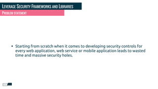 LEVERAGE SECURITY FRAMEWORKS AND LIBRARIES
PROBLEM STATEMENT
• Starting from scratch when it comes to developing security controls for
every web application, web service or mobile application leads to wasted
time and massive security holes.
 