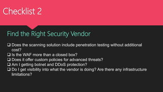 Checklist 2
Find the Right Security Vendor
 Does the scanning solution include penetration testing without additional
cost?
 Is the WAF more than a closed box?
 Does it offer custom policies for advanced threats?
 Am I getting botnet and DDoS protection?
 Do I get visibility into what the vendor is doing? Are there any infrastructure
limitations?
 