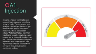 Imagine a hacker coming to your
account login page and entering a
string of code. The command gets
accepted and allows them to login
without even a valid account or
password. This is an injection
attack. Websites that do not filter
inputs and accept everything a user
enters, are at huge risk. Hackers can
use commands to enter through this
weakness and access server files.
Injection attacks can happen from
any input field, including the
comments section.
A1
Injection
 