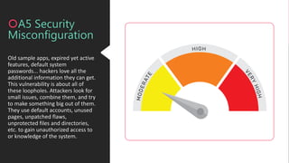 Old sample apps, expired yet active
features, default system
passwords... hackers love all the
additional information they can get.
This vulnerability is about all of
these loopholes. Attackers look for
small issues, combine them, and try
to make something big out of them.
They use default accounts, unused
pages, unpatched flaws,
unprotected files and directories,
etc. to gain unauthorized access to
or knowledge of the system.
A5 Security
Misconfiguration
 