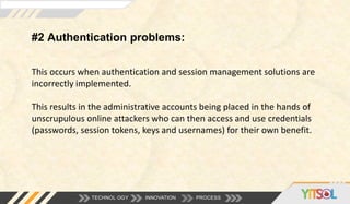 #2 Authentication problems:
TECHNOL OGY INNOVATION PROCESS
This occurs when authentication and session management solutions are
incorrectly implemented.
This results in the administrative accounts being placed in the hands of
unscrupulous online attackers who can then access and use credentials
(passwords, session tokens, keys and usernames) for their own benefit.
 