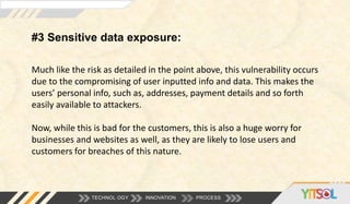 #3 Sensitive data exposure:
TECHNOL OGY INNOVATION PROCESS
Much like the risk as detailed in the point above, this vulnerability occurs
due to the compromising of user inputted info and data. This makes the
users’ personal info, such as, addresses, payment details and so forth
easily available to attackers.
Now, while this is bad for the customers, this is also a huge worry for
businesses and websites as well, as they are likely to lose users and
customers for breaches of this nature.
 