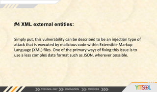 #4 XML external entities:
TECHNOL OGY INNOVATION PROCESS
Simply put, this vulnerability can be described to be an injection type of
attack that is executed by malicious code within Extensible Markup
Language (XML) files. One of the primary ways of fixing this issue is to
use a less complex data format such as JSON, wherever possible.
 