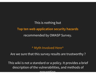 What do we mean by OWASP  Top 10 Web Application
Security Vulnerabilities ?
A list of the 10 most severe security issues f requently occur in
web applications.
It’s a list of vulnerabilities that require immediate remediation.
Existing code should be checked for these vulnerabilities, as these
flaws are effectively targeted by attackers.
New updates on tithe year (third year sequence). 
Strong push to present as a standard
 