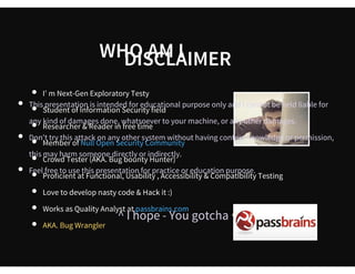  
      WHO AM I
I' m Next-Gen Exploratory Testy 
Student of Information Security field
Researcher & Reader in free time
Member of
Crowd Tester (AKA. Bug bounty Hunter)  
Proficient at Functional, Usability , Accessibility & Compatibility Testing
Love to develop nasty code  & Hack it :)
Works as Quality Analyst at
AKA. Bug Wrangler
Null Open Security Co mmunity
passbrains.com
 