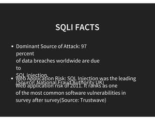 PREVIOUS ATTACKS VIA SQLI
 SQL injection has been responsible for 83% of all
successful hacking-related data
breaches, from 2005-2011.
(Source: Privacyrights.org)
Automation Infects 100,000s: In 2008,
SQLi attacks became automated via the
use of botnets. Mass website infection
incidents include 500,000 reported in
2008; 210,000 in 2009; 500,000 in 2010 and
380,000 in 2011.
 