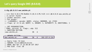 Let’s query Google DNS (8.8.8.8)
40Checkmarx | All Rights Reserved
$ dig @8.8.8.8 www.uminho.pt
; <<>> DiG 9.10.4-P6-RedHat-9.10.4-4.P6.fc25 <<>> @8.8.8.8 www.uminho.pt
; (1 server found)
;; global options: +cmd
;; Got answer:
;; ->>HEADER<<- opcode: QUERY, status: NOERROR, id: 27263
;; flags: qr rd ra ad; QUERY: 1, ANSWER: 1, AUTHORITY: 0, ADDITIONAL: 1
;; OPT PSEUDOSECTION:
; EDNS: version: 0, flags:; udp: 512
;; QUESTION SECTION:
;www.uminho.pt. IN A
;; ANSWER SECTION:
www.uminho.pt. 12866 IN A 193.137.9.114
;; Query time: 53 msec
;; SERVER: 8.8.8.8#53(8.8.8.8)
;; WHEN: Mon Apr 17 22:38:30 IST 2017
;; MSG SIZE rcvd: 58
 