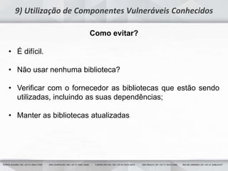 11
9) Utilização de Componentes Vulneráveis Conhecidos
Como evitar?
• É difícil.
• Não usar nenhuma biblioteca?
• Verificar com o fornecedor as bibliotecas que estão sendo
utilizadas, incluindo as suas dependências;
• Manter as bibliotecas atualizadas
 