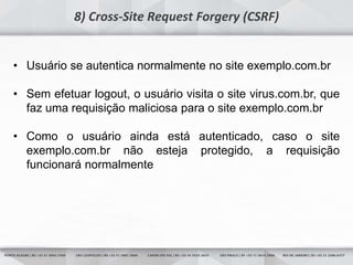 12
8) Cross-Site Request Forgery (CSRF)
• Usuário se autentica normalmente no site exemplo.com.br
• Sem efetuar logout, o usuário visita o site virus.com.br, que
faz uma requisição maliciosa para o site exemplo.com.br
• Como o usuário ainda está autenticado, caso o site
exemplo.com.br não esteja protegido, a requisição
funcionará normalmente
 