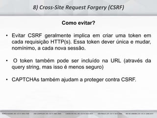 14
8) Cross-Site Request Forgery (CSRF)
Como evitar?
• Evitar CSRF geralmente implica em criar uma token em
cada requisição HTTP(s). Essa token dever única e mudar,
nomínimo, a cada nova sessão.
• O token também pode ser incluído na URL (através da
query string, mas isso é menos seguro)
• CAPTCHAs também ajudam a proteger contra CSRF.
 
