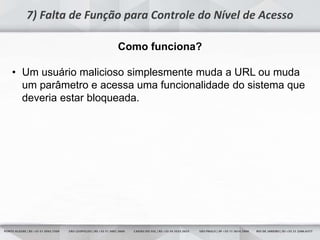 15
7) Falta de Função para Controle do Nível de Acesso
Como funciona?
• Um usuário malicioso simplesmente muda a URL ou muda
um parâmetro e acessa uma funcionalidade do sistema que
deveria estar bloqueada.
 