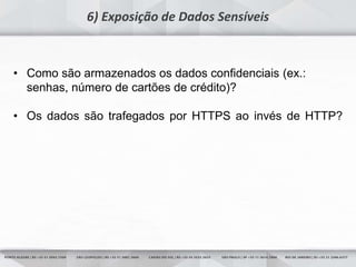 17
6) Exposição de Dados Sensíveis
• Como são armazenados os dados confidenciais (ex.:
senhas, número de cartões de crédito)?
• Os dados são trafegados por HTTPS ao invés de HTTP?
 