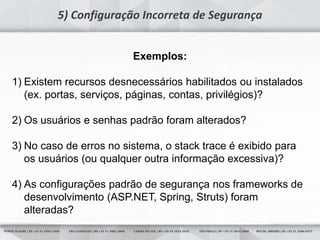 19
5) Configuração Incorreta de Segurança
Exemplos:
1) Existem recursos desnecessários habilitados ou instalados
(ex. portas, serviços, páginas, contas, privilégios)?
2) Os usuários e senhas padrão foram alterados?
3) No caso de erros no sistema, o stack trace é exibido para
os usuários (ou qualquer outra informação excessiva)?
4) As configurações padrão de segurança nos frameworks de
desenvolvimento (ASP.NET, Spring, Struts) foram
alteradas?
 