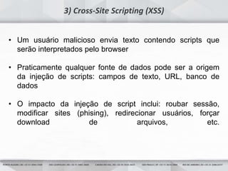 23
3) Cross-Site Scripting (XSS)
• Um usuário malicioso envia texto contendo scripts que
serão interpretados pelo browser
• Praticamente qualquer fonte de dados pode ser a origem
da injeção de scripts: campos de texto, URL, banco de
dados
• O impacto da injeção de script inclui: roubar sessão,
modificar sites (phising), redirecionar usuários, forçar
download de arquivos, etc.
 