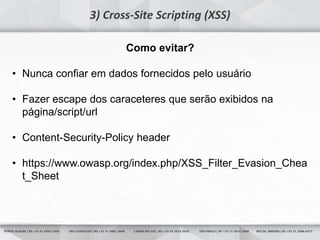 24
3) Cross-Site Scripting (XSS)
Como evitar?
• Nunca confiar em dados fornecidos pelo usuário
• Fazer escape dos caraceteres que serão exibidos na
página/script/url
• Content-Security-Policy header
• https://www.owasp.org/index.php/XSS_Filter_Evasion_Chea
t_Sheet
 