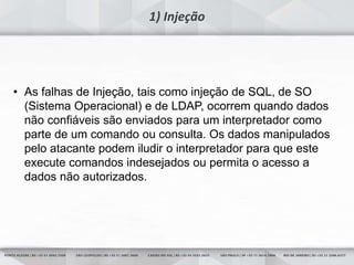 28
1) Injeção
• As falhas de Injeção, tais como injeção de SQL, de SO
(Sistema Operacional) e de LDAP, ocorrem quando dados
não confiáveis são enviados para um interpretador como
parte de um comando ou consulta. Os dados manipulados
pelo atacante podem iludir o interpretador para que este
execute comandos indesejados ou permita o acesso a
dados não autorizados.
 