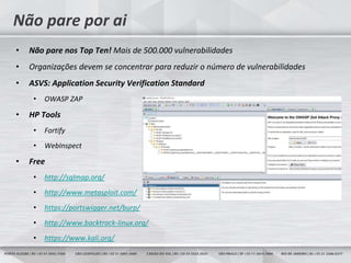 31
Não pare por ai
• Não pare nos Top Ten! Mais de 500.000 vulnerabilidades
• Organizações devem se concentrar para reduzir o número de vulnerabilidades
• ASVS: Application Security Verification Standard
• OWASP ZAP
• HP Tools
• Fortify
• WebInspect
• Free
• http://sqlmap.org/
• http://www.metasploit.com/
• https://portswigger.net/burp/
• http://www.backtrack-linux.org/
• https://www.kali.org/
 