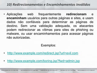 7
10) Redirecionamentos e Encaminhamentos Inválidos
• Aplicações web frequentemente redirecionam e
encaminham usuários para outras páginas e sites, e usam
dados não confiáveis para determinar as páginas de
destino. Sem uma validação adequada, os atacantes
podem redirecionar as vítimas para sites de phishing ou
malware, ou usar encaminhamentos para acessar páginas
não autorizadas.
Exemplos:
• http://www.example.com/redirect.jsp?url=evil.com
• http://www.example.com/boring.jsp?fwd=admin.jsp
 