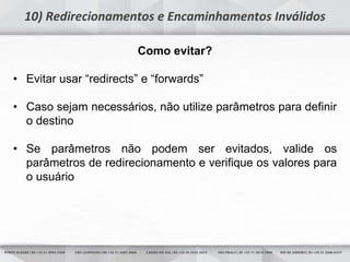 8
10) Redirecionamentos e Encaminhamentos Inválidos
Como evitar?
• Evitar usar “redirects” e “forwards”
• Caso sejam necessários, não utilize parâmetros para definir
o destino
• Se parâmetros não podem ser evitados, valide os
parâmetros de redirecionamento e verifique os valores para
o usuário
 