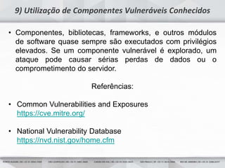 9
9) Utilização de Componentes Vulneráveis Conhecidos
• Componentes, bibliotecas, frameworks, e outros módulos
de software quase sempre são executados com privilégios
elevados. Se um componente vulnerável é explorado, um
ataque pode causar sérias perdas de dados ou o
comprometimento do servidor.
Referências:
• Common Vulnerabilities and Exposures
https://cve.mitre.org/
• National Vulnerability Database
https://nvd.nist.gov/home.cfm
 