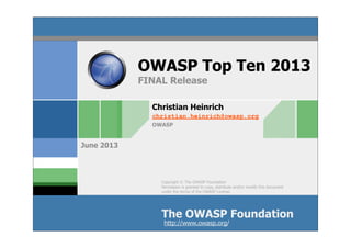 Copyright © The OWASP Foundation
Permission is granted to copy, distribute and/or modify this document
under the terms of the OWASP License.
The OWASP Foundation
June 2013
http://www.owasp.org/
Christian Heinrich
christian.heinrich@owasp.org
OWASP
OWASP Top Ten 2013
FINAL Release
 