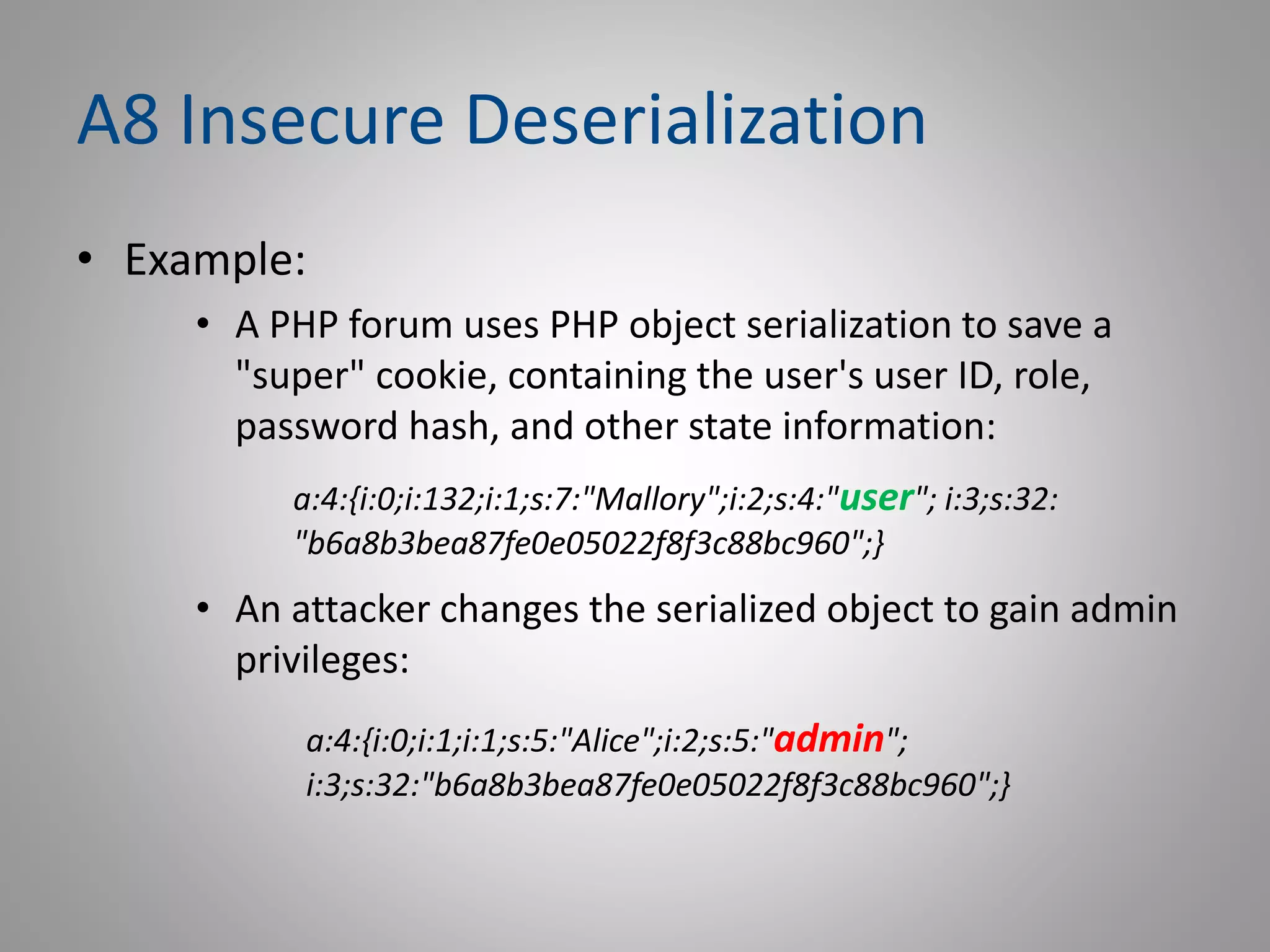 A8 Insecure Deserialization
• Example:
• A PHP forum uses PHP object serialization to save a
"super" cookie, containing the user's user ID, role,
password hash, and other state information:
• An attacker changes the serialized object to gain admin
privileges:
a:4:{i:0;i:132;i:1;s:7:"Mallory";i:2;s:4:"user"; i:3;s:32:
"b6a8b3bea87fe0e05022f8f3c88bc960";}
a:4:{i:0;i:1;i:1;s:5:"Alice";i:2;s:5:"admin";
i:3;s:32:"b6a8b3bea87fe0e05022f8f3c88bc960";}
 