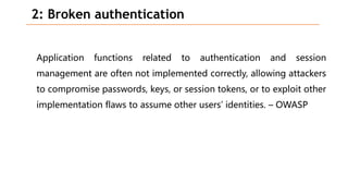 2: Broken authentication
Application functions related to authentication and session
management are often not implemented correctly, allowing attackers
to compromise passwords, keys, or session tokens, or to exploit other
implementation flaws to assume other users’ identities. – OWASP
 