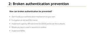 2: Broken authentication prevention
How can broken authentication be prevented?
• Don’t build your authentication mechanism on your own.
• Encryption at rest and SSL transit.
• Implement captcha,API rate limits for DDOS and brute-force attacks.
• Rotate you keys is used in sessions or cookies
• Implement MFAs
 