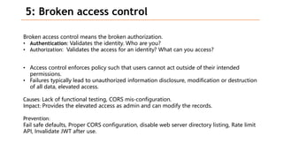 5: Broken access control
Broken access control means the broken authorization.
• Authentication: Validates the identity. Who are you?
• Authorization: Validates the access for an identity? What can you access?
• Access control enforces policy such that users cannot act outside of their intended
permissions.
• Failures typically lead to unauthorized information disclosure, modification or destruction
of all data, elevated access.
Causes: Lack of functional testing, CORS mis-configuration.
Impact: Provides the elevated access as admin and can modify the records.
Prevention:
Fail safe defaults, Proper CORS configuration, disable web server directory listing, Rate limit
API, Invalidate JWT after use.
 