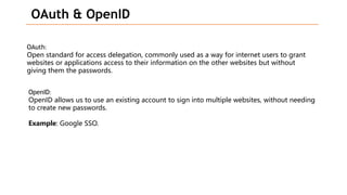 OAuth & OpenID
OAuth:
Open standard for access delegation, commonly used as a way for internet users to grant
websites or applications access to their information on the other websites but without
giving them the passwords.
OpenID:
OpenID allows us to use an existing account to sign into multiple websites, without needing
to create new passwords.
Example: Google SSO.
 