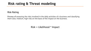 Risk rating & Threat modeling
Risk Rating
Process of assessing the risks involved in the daily activities of a business and classifying
them (low, medium, high risk) on the basis of the impact on the business.
Risk = Likelihood * Impact
 