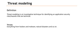 Threat modeling
Definition
Threat modeling is an investigative technique for identifying an application security
risks/hazards that are technical.
Threats:
Everything from hackers and malware, natural disasters and so on.
 