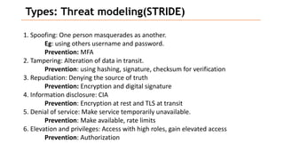 Types: Threat modeling(STRIDE)
1. Spoofing: One person masquerades as another.
Eg: using others username and password.
Prevention: MFA
2. Tampering: Alteration of data in transit.
Prevention: using hashing, signature, checksum for verification
3. Repudiation: Denying the source of truth
Prevention: Encryption and digital signature
4. Information disclosure: CIA
Prevention: Encryption at rest and TLS at transit
5. Denial of service: Make service temporarily unavailable.
Prevention: Make available, rate limits
6. Elevation and privileges: Access with high roles, gain elevated access
Prevention: Authorization
 
