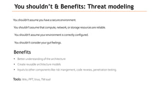 You shouldn’t & Benefits: Threat modeling
You shouldn’t assume you have a secure environment.
You shouldn’t assume that compute, network, or storage resources are reliable.
You shouldn’t assume your environment is correctly configured.
You shouldn’t consider your gut feelings.
Benefits
• Better understanding of the architecture
• Create reusable architecture models
• Inputs to other components like risk mangement, code reviews, penetration testing.
Tools: Wiki, PPT,Visio,TM tool
 