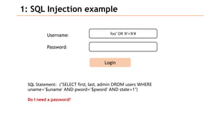 foo’ OR ‘A’=‘A’#
1: SQL Injection example
Username:
Password:
Login
SQL Statement: (“SELECT first, last, admin DROM users WHERE
uname=‘$uname’ AND pword=‘$pword’ AND state=1”)
Do I need a password?
 