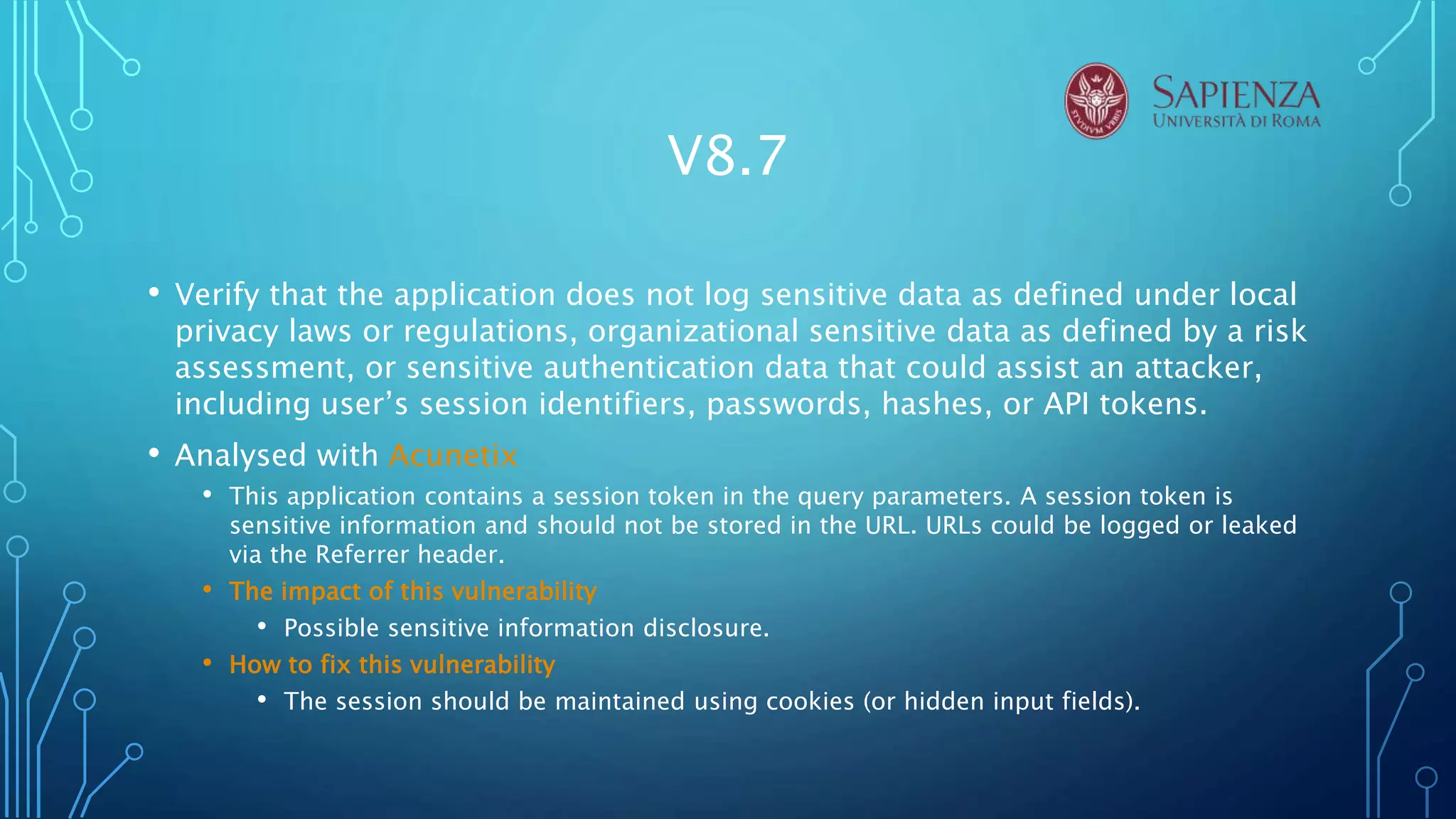 V8.7
• Verify that the application does not log sensitive data as defined under local
privacy laws or regulations, organizational sensitive data as defined by a risk
assessment, or sensitive authentication data that could assist an attacker,
including user’s session identifiers, passwords, hashes, or API tokens.
• Analysed with Acunetix
• This application contains a session token in the query parameters. A session token is
sensitive information and should not be stored in the URL. URLs could be logged or leaked
via the Referrer header.
• The impact of this vulnerability
• Possible sensitive information disclosure.
• How to fix this vulnerability
• The session should be maintained using cookies (or hidden input fields).
 