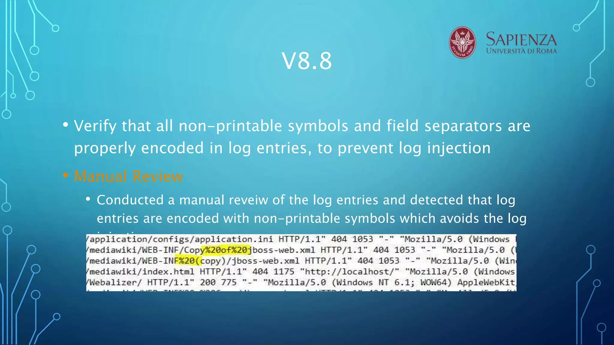 V8.8
• Verify that all non-printable symbols and field separators are
properly encoded in log entries, to prevent log injection
• Manual Review
• Conducted a manual reveiw of the log entries and detected that log
entries are encoded with non-printable symbols which avoids the log
injection.
 