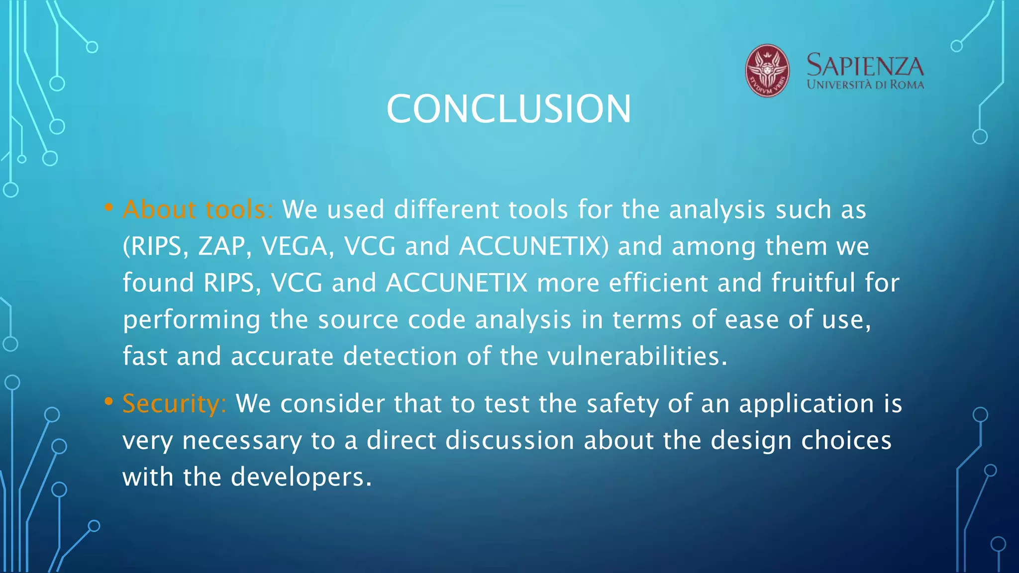 CONCLUSION
• About tools: We used different tools for the analysis such as
(RIPS, ZAP, VEGA, VCG and ACCUNETIX) and among them we
found RIPS, VCG and ACCUNETIX more efficient and fruitful for
performing the source code analysis in terms of ease of use,
fast and accurate detection of the vulnerabilities.
• Security: We consider that to test the safety of an application is
very necessary to a direct discussion about the design choices
with the developers.
 
