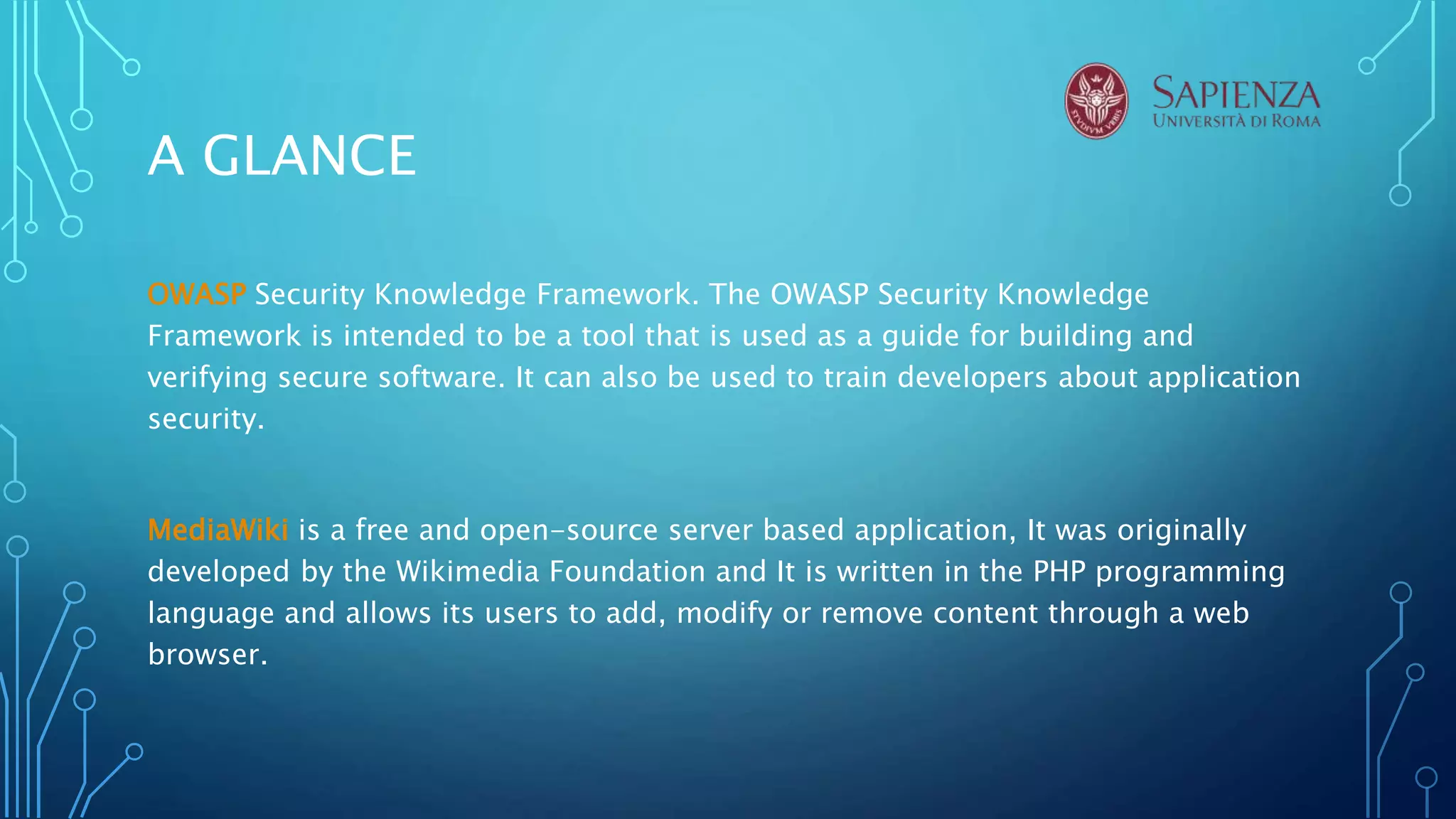 A GLANCE
OWASP Security Knowledge Framework. The OWASP Security Knowledge
Framework is intended to be a tool that is used as a guide for building and
verifying secure software. It can also be used to train developers about application
security.
MediaWiki is a free and open-source server based application, It was originally
developed by the Wikimedia Foundation and It is written in the PHP programming
language and allows its users to add, modify or remove content through a web
browser.
 