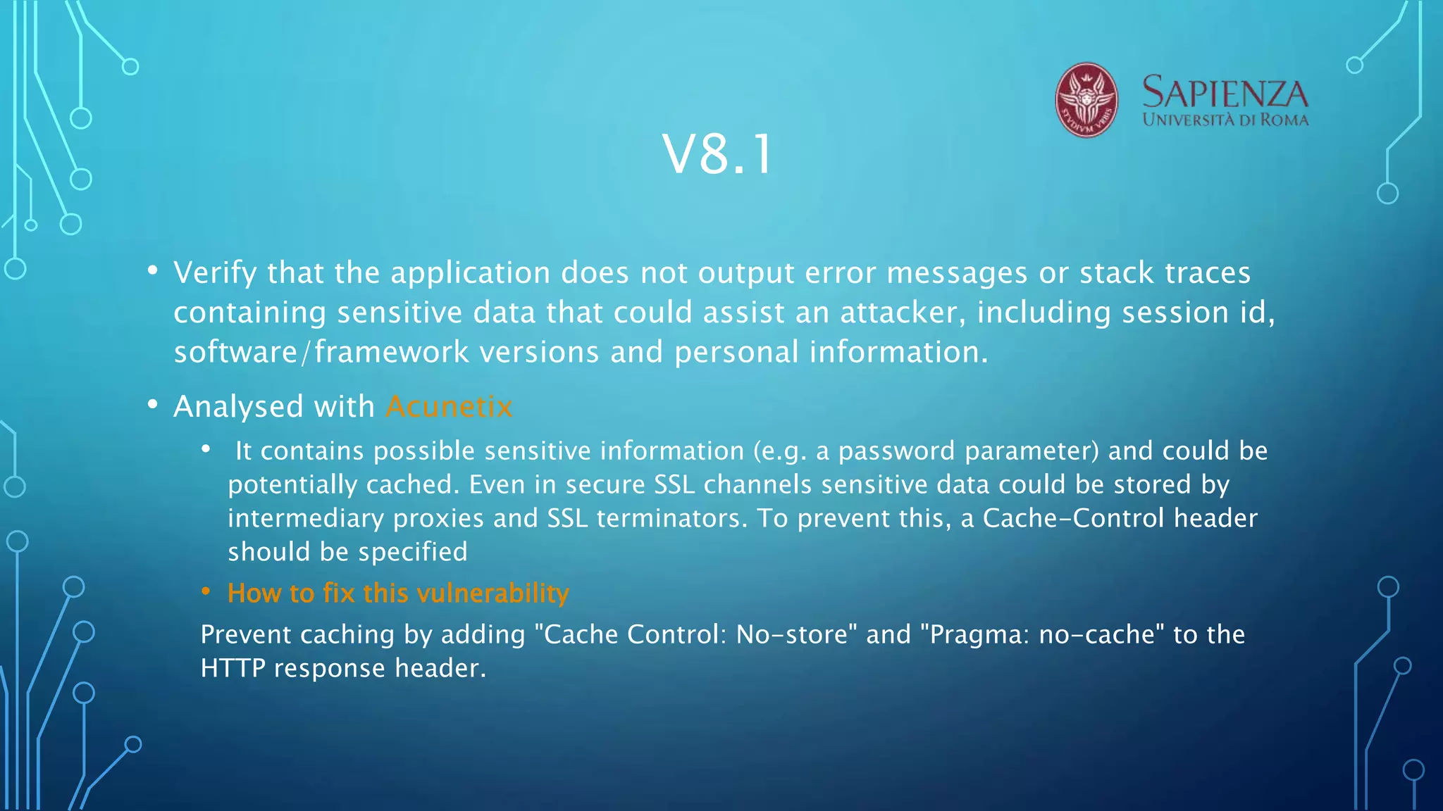 V8.1
• Verify that the application does not output error messages or stack traces
containing sensitive data that could assist an attacker, including session id,
software/framework versions and personal information.
• Analysed with Acunetix
• It contains possible sensitive information (e.g. a password parameter) and could be
potentially cached. Even in secure SSL channels sensitive data could be stored by
intermediary proxies and SSL terminators. To prevent this, a Cache-Control header
should be specified
• How to fix this vulnerability
Prevent caching by adding "Cache Control: No-store" and "Pragma: no-cache" to the
HTTP response header.
 