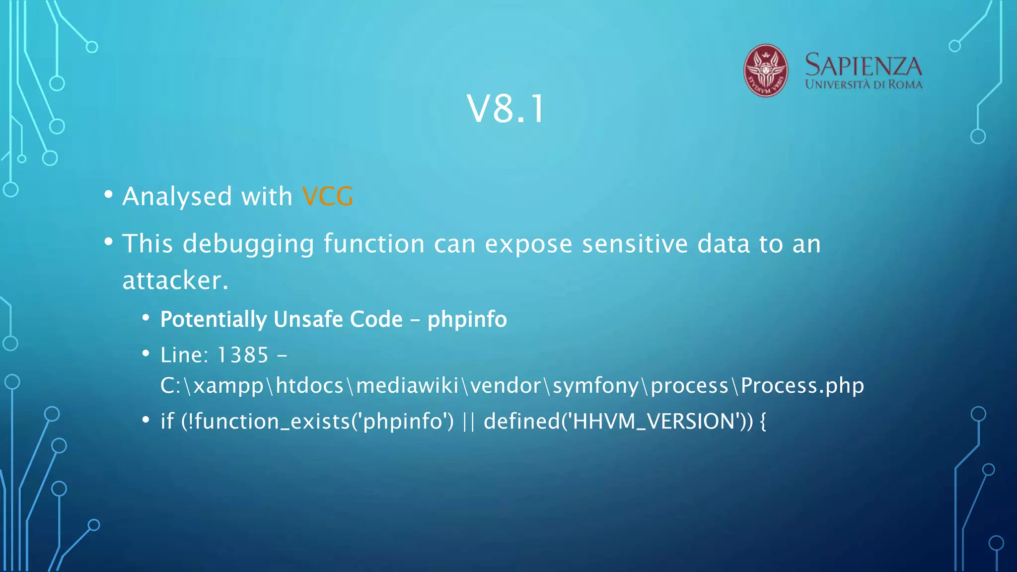V8.1
• Analysed with VCG
• This debugging function can expose sensitive data to an
attacker.
• Potentially Unsafe Code – phpinfo
• Line: 1385 -
C:xampphtdocsmediawikivendorsymfonyprocessProcess.php
• if (!function_exists('phpinfo') || defined('HHVM_VERSION')) {
 