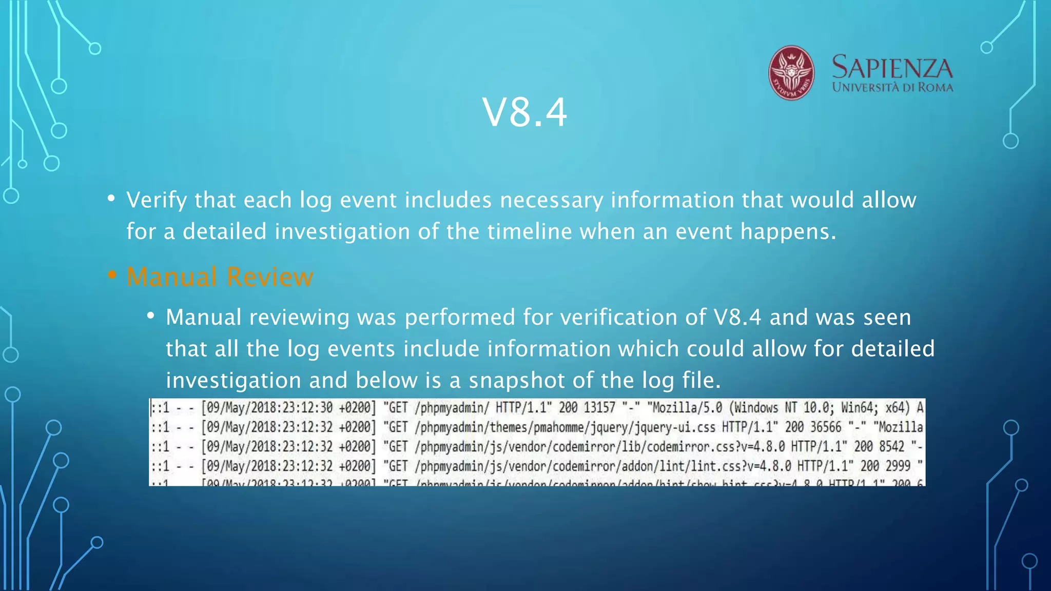 V8.4
• Verify that each log event includes necessary information that would allow
for a detailed investigation of the timeline when an event happens.
• Manual Review
• Manual reviewing was performed for verification of V8.4 and was seen
that all the log events include information which could allow for detailed
investigation and below is a snapshot of the log file.
 