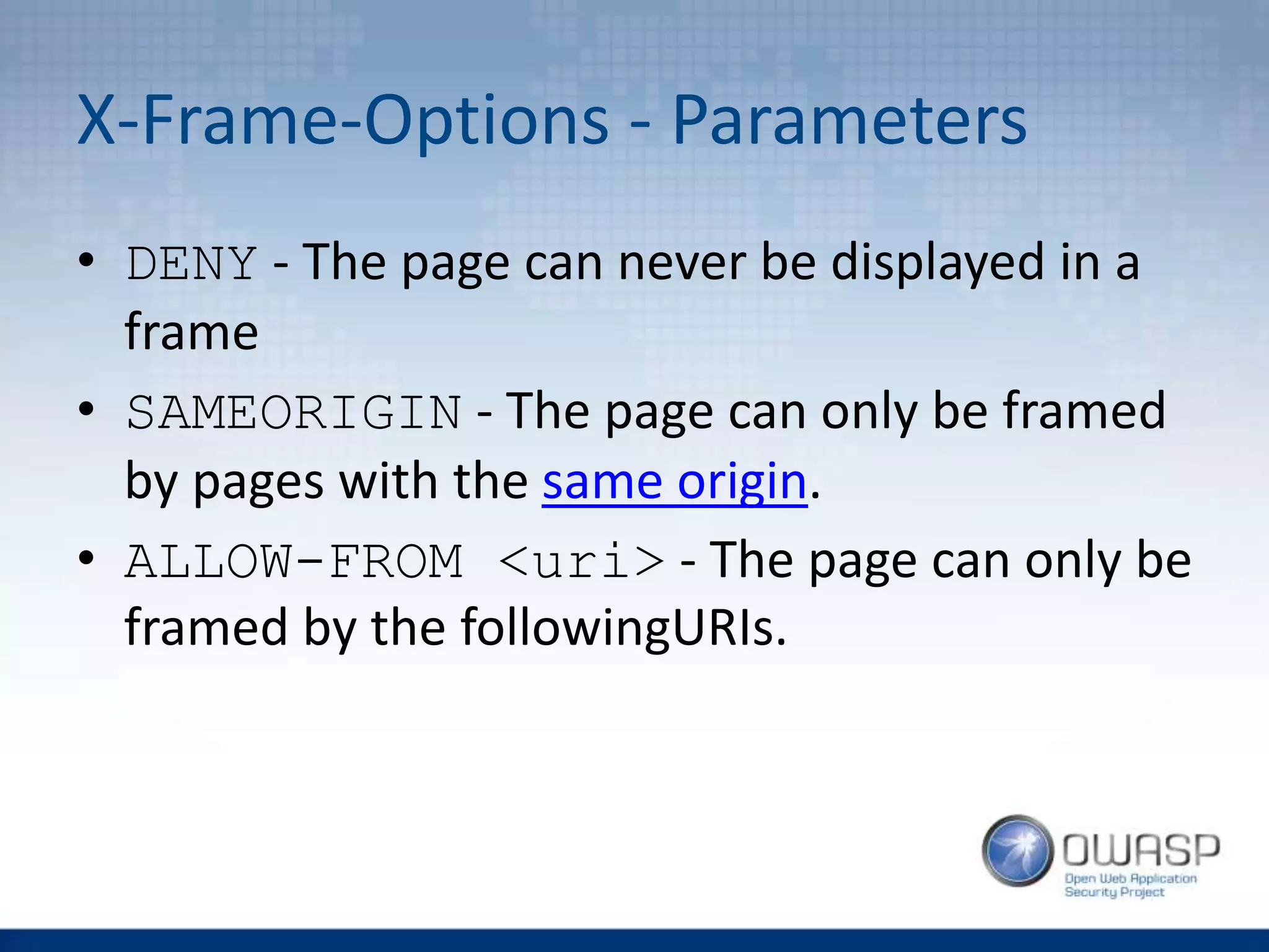 X-Frame-Options - Parameters
• DENY - The page can never be displayed in a
frame
• SAMEORIGIN - The page can only be framed
by pages with the same origin.
• ALLOW-FROM <uri> - The page can only be
framed by the followingURIs.
 
