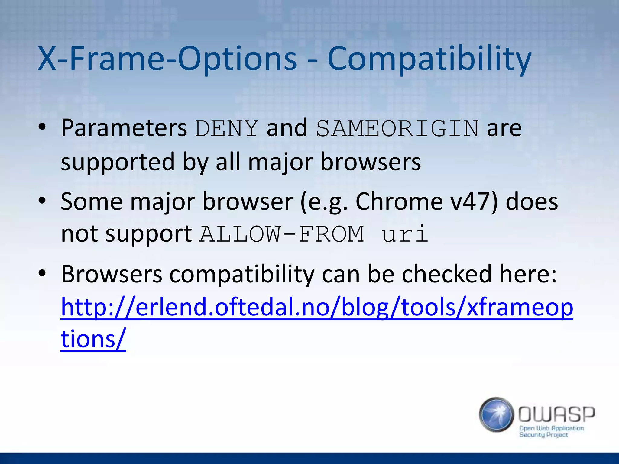X-Frame-Options - Compatibility
• Parameters DENY and SAMEORIGIN are
supported by all major browsers
• Some major browser (e.g. Chrome v47) does
not support ALLOW-FROM uri
• Browsers compatibility can be checked here:
http://erlend.oftedal.no/blog/tools/xframeop
tions/
 