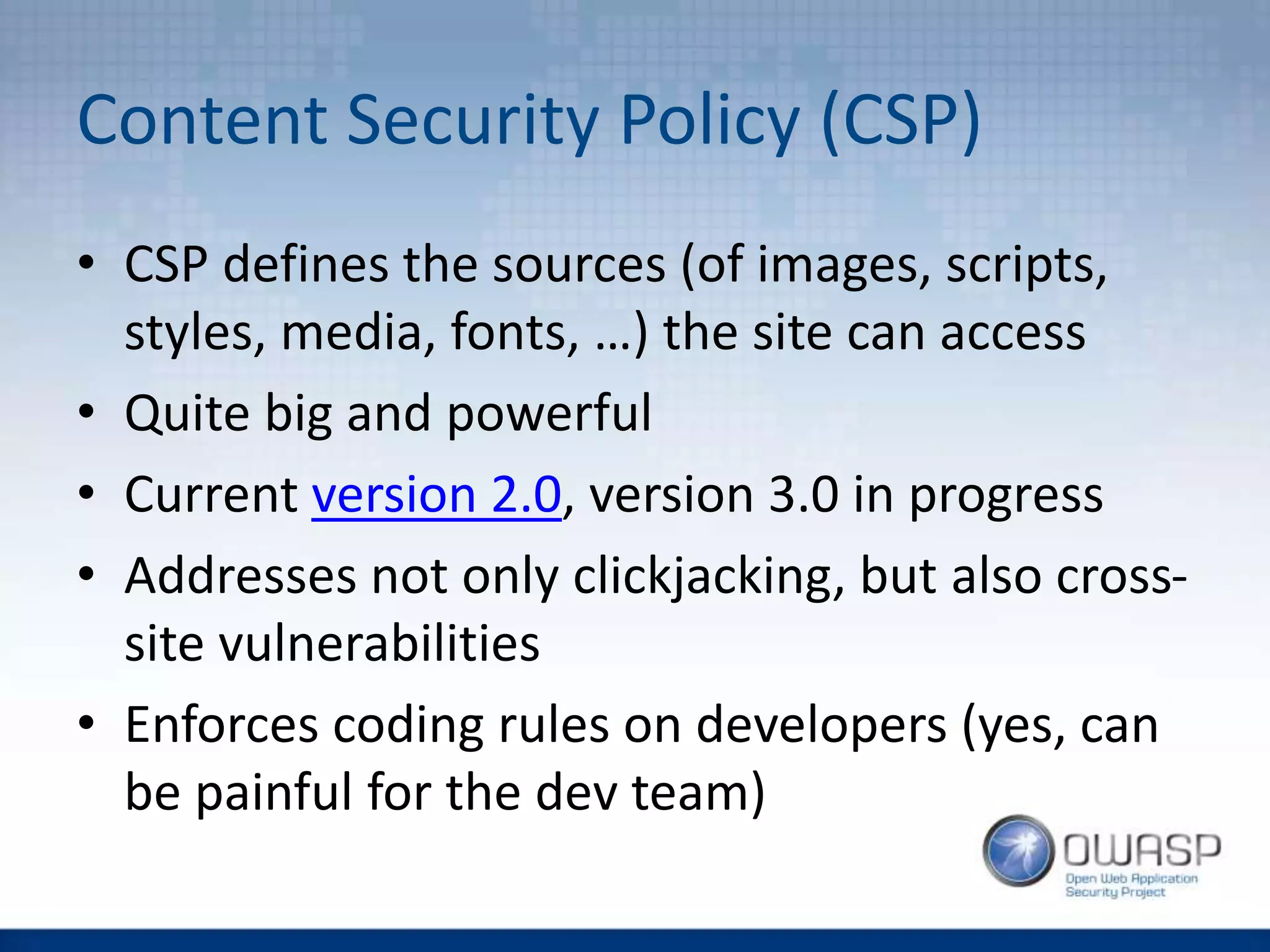 Content Security Policy (CSP)
• CSP defines the sources (of images, scripts,
styles, media, fonts, …) the site can access
• Quite big and powerful
• Current version 2.0, version 3.0 in progress
• Addresses not only clickjacking, but also cross-
site vulnerabilities
• Enforces coding rules on developers (yes, can
be painful for the dev team)
 